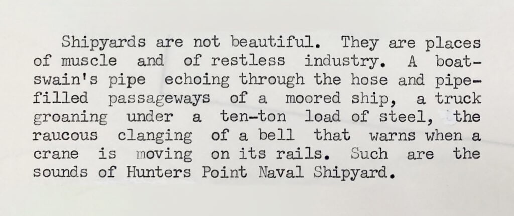 Tour Script of Archival Shipyard Tour. "Shipyards are not Beautiful. they are places of muscle and restless industry... the raucaus clanging of a bell that warns... the sounds of Hunters Point Naval Shipyard